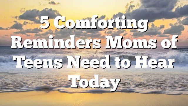 5 Comforting Reminders Moms of Teens Need to Hear Today