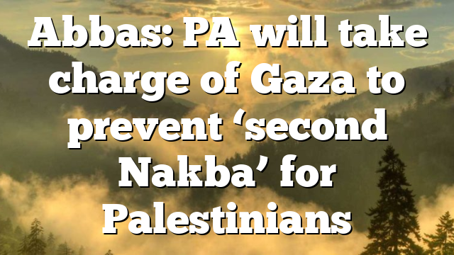 Abbas: PA will take charge of Gaza to prevent ‘second Nakba’ for Palestinians