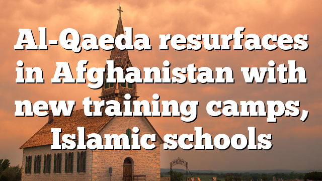 Al-Qaeda resurfaces in Afghanistan with new training camps, Islamic schools