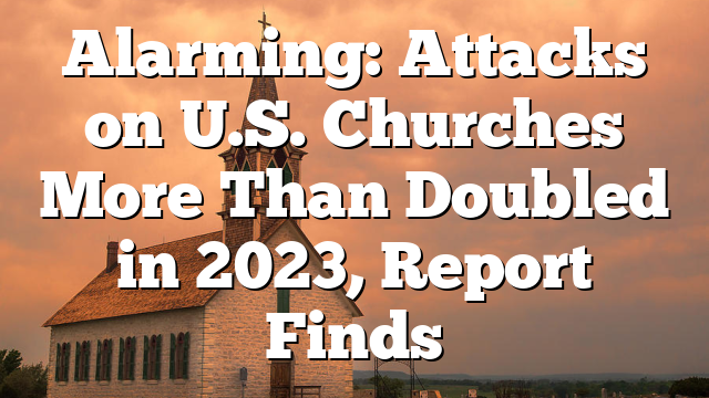 Alarming: Attacks on U.S. Churches More Than Doubled in 2023, Report Finds