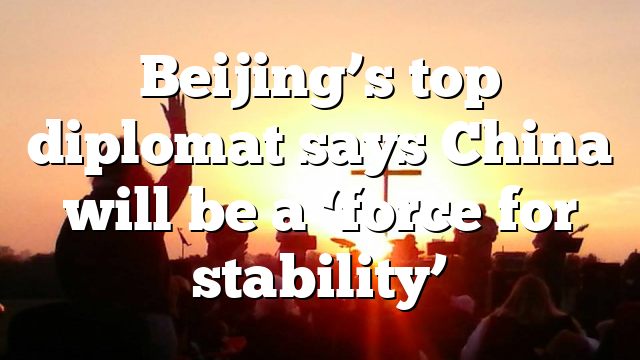 Beijing’s top diplomat says China will be a ‘force for stability’