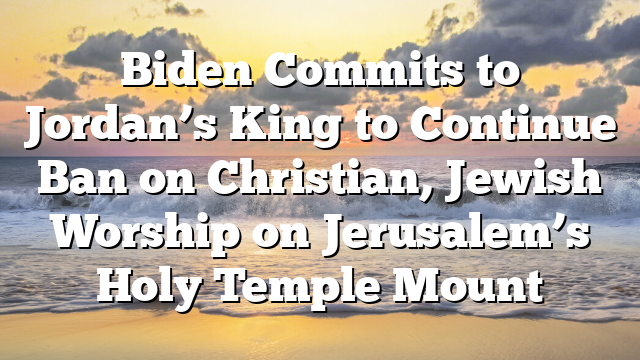 Biden Commits to Jordan’s King to Continue Ban on Christian, Jewish Worship on Jerusalem’s Holy Temple Mount