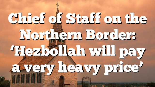 Chief of Staff on the Northern Border: ‘Hezbollah will pay a very heavy price’