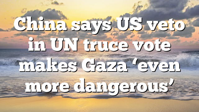 China says US veto in UN truce vote makes Gaza ‘even more dangerous’