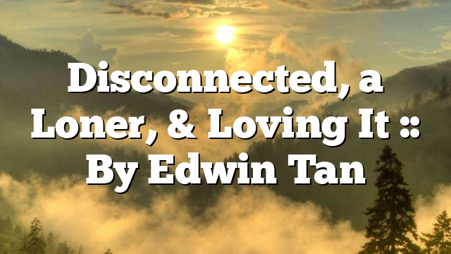 Disconnected, a Loner, & Loving It :: By Edwin Tan