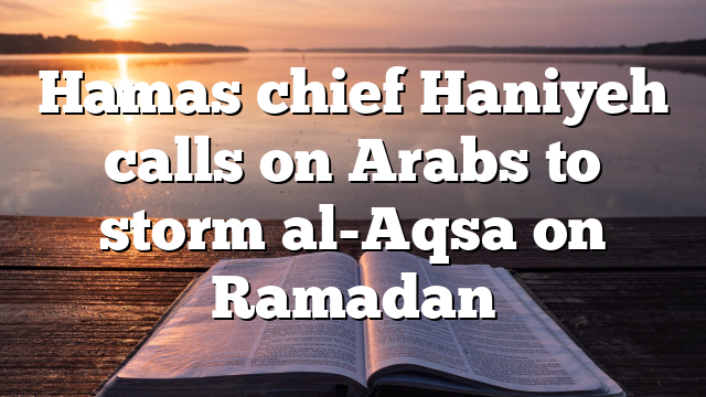 Hamas chief Haniyeh calls on Arabs to storm al-Aqsa on Ramadan