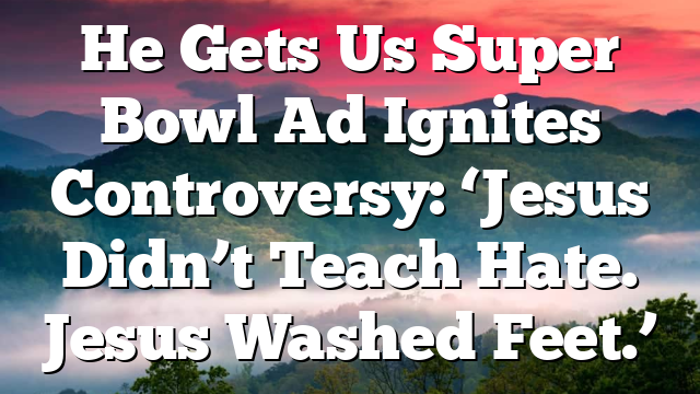 He Gets Us Super Bowl Ad Ignites Controversy: ‘Jesus Didn’t Teach Hate. Jesus Washed Feet.’