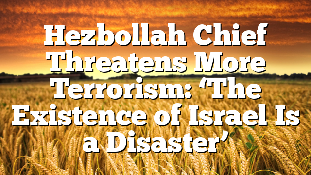 Hezbollah Chief Threatens More Terrorism: ‘The Existence of Israel Is a Disaster’