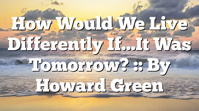 How Would We Live Differently If…It Was Tomorrow? :: By Howard Green