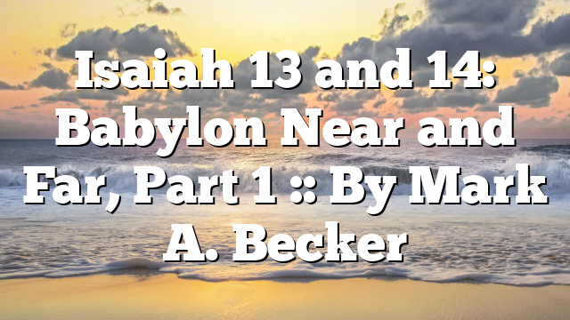 Isaiah 13 and 14: Babylon Near and Far, Part 1 :: By Mark A. Becker