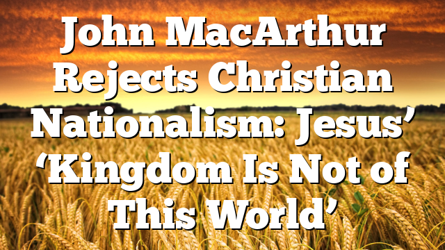 John MacArthur Rejects Christian Nationalism: Jesus’ ‘Kingdom Is Not of This World’