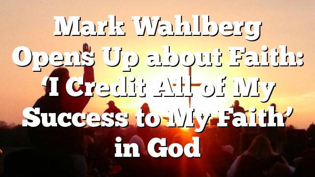 Mark Wahlberg Opens Up about Faith: ‘I Credit All of My Success to My Faith’ in God