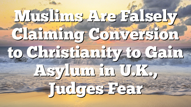Muslims Are Falsely Claiming Conversion to Christianity to Gain Asylum in U.K., Judges Fear