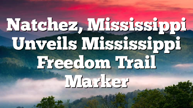 Natchez, Mississippi Unveils Mississippi Freedom Trail Marker