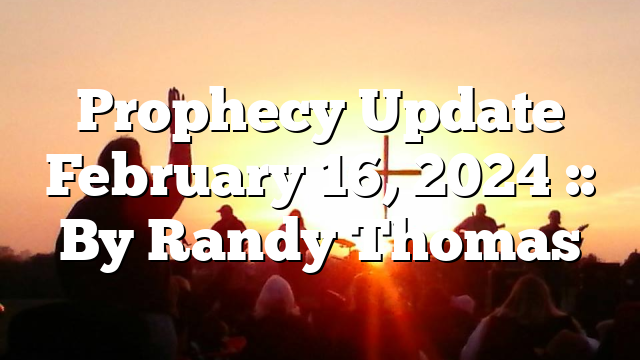 Prophecy Update February 16, 2024 :: By Randy Thomas