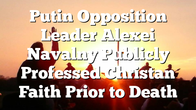 Putin Opposition Leader Alexei Navalny Publicly Professed Christan Faith Prior to Death