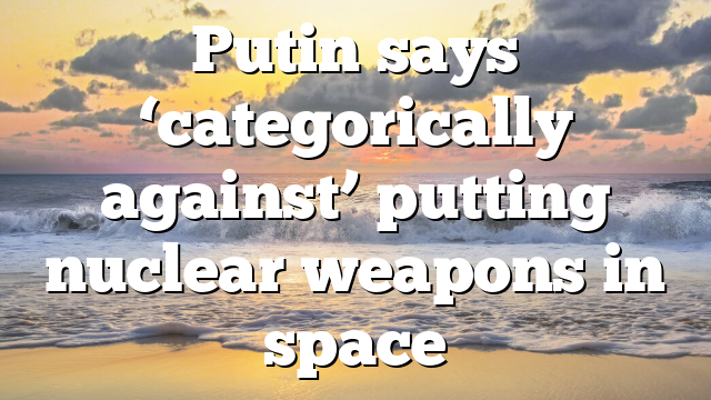 Putin says ‘categorically against’ putting nuclear weapons in space
