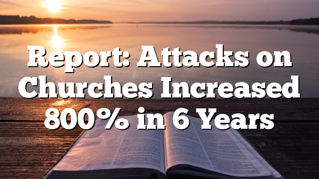 Report: Attacks on Churches Increased 800% in 6 Years