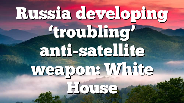 Russia developing ‘troubling’ anti-satellite weapon: White House