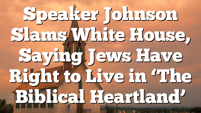 Speaker Johnson Slams White House, Saying Jews Have Right to Live in ‘The Biblical Heartland’