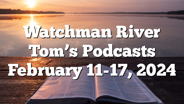 Watchman River Tom’s Podcasts February 11-17, 2024