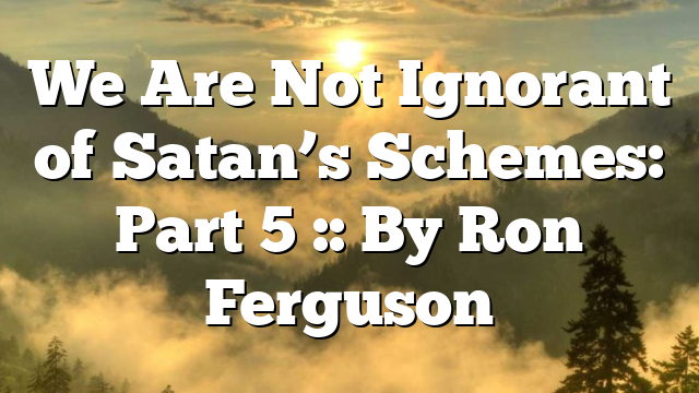 We Are Not Ignorant of Satan’s Schemes: Part 5 :: By Ron Ferguson