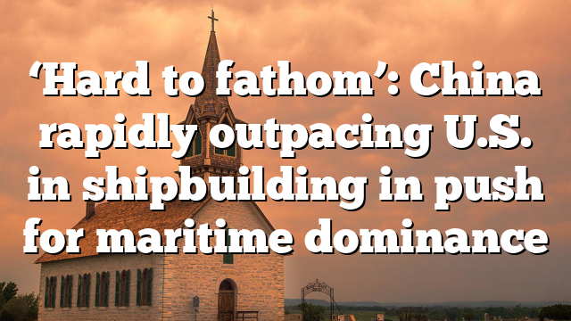 ‘Hard to fathom’: China rapidly outpacing U.S. in shipbuilding in push for maritime dominance