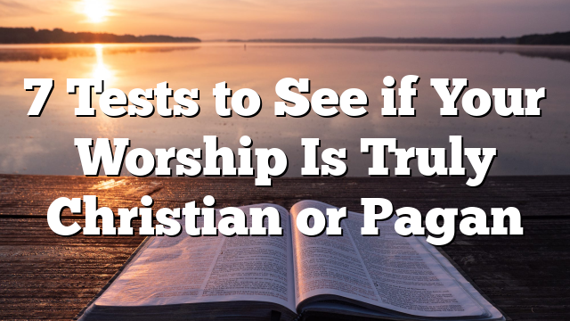 7 Tests to See if Your Worship Is Truly Christian or Pagan