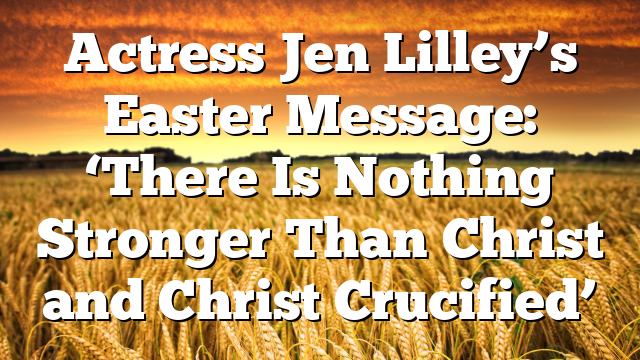 Actress Jen Lilley’s Easter Message: ‘There Is Nothing Stronger Than Christ and Christ Crucified’