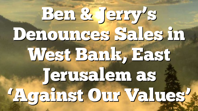 Ben & Jerry’s Denounces Sales in West Bank, East Jerusalem as ‘Against Our Values’