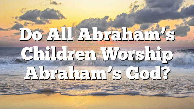 Do All Abraham’s Children Worship Abraham’s God?