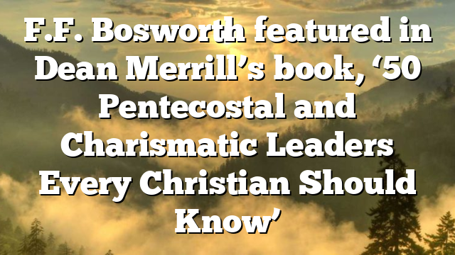F.F. Bosworth featured in Dean Merrill’s book, ‘50 Pentecostal and Charismatic Leaders Every Christian Should Know’