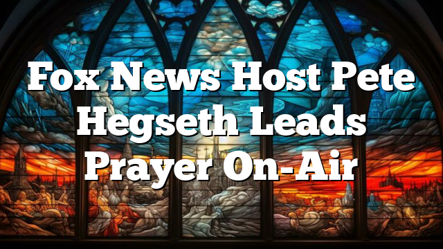 Fox News Host Pete Hegseth Leads Prayer On-Air
