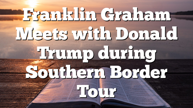 Franklin Graham Meets with Donald Trump during Southern Border Tour