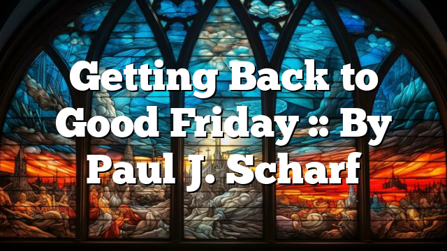 Getting Back to Good Friday :: By Paul J. Scharf