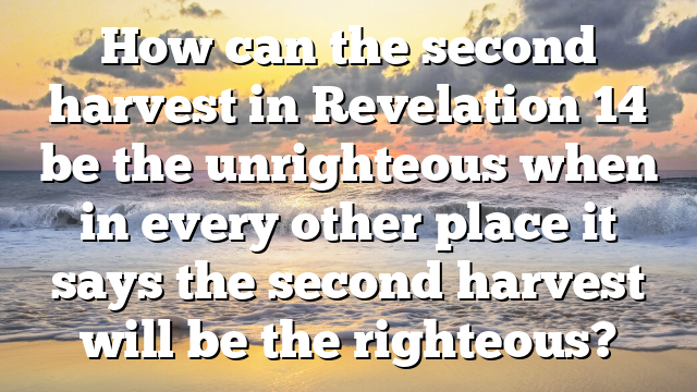 How can the second harvest in Revelation 14 be the unrighteous when in every other place it says the second harvest will be the righteous?