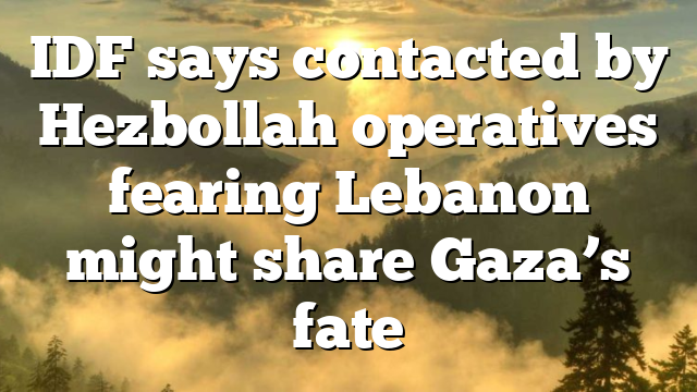 IDF says contacted by Hezbollah operatives fearing Lebanon might share Gaza’s fate