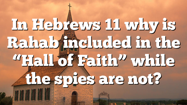 In Hebrews 11 why is Rahab included in the “Hall of Faith” while the spies are not?
