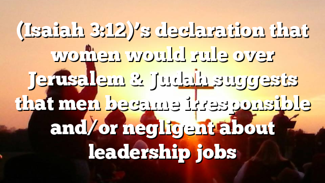 (Isaiah 3:12)’s declaration that women would rule over Jerusalem & Judah suggests that men became irresponsible and/or negligent about leadership jobs