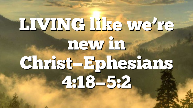 LIVING like we’re new in Christ—Ephesians 4:18—5:2