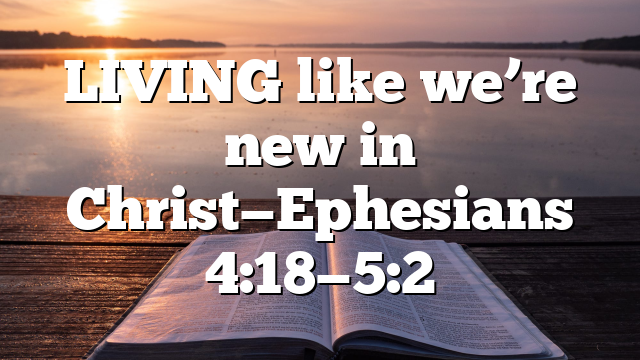 LIVING like we’re new in Christ—Ephesians 4:18—5:2