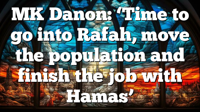MK Danon: ‘Time to go into Rafah, move the population and finish the job with Hamas’