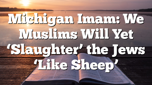 Michigan Imam: We Muslims Will Yet ‘Slaughter’ the Jews ‘Like Sheep’