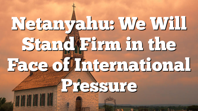 Netanyahu: We Will Stand Firm in the Face of International Pressure