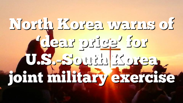 North Korea warns of ‘dear price’ for U.S.-South Korea joint military exercise