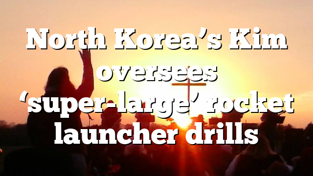North Korea’s Kim oversees ‘super-large’ rocket launcher drills