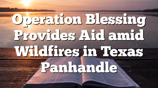 Operation Blessing Provides Aid amid Wildfires in Texas Panhandle