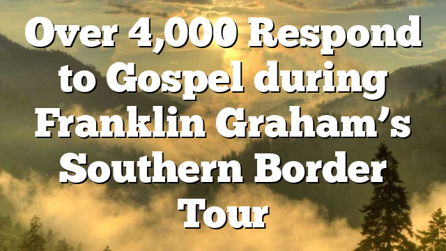 Over 4,000 Respond to Gospel during Franklin Graham’s Southern Border Tour