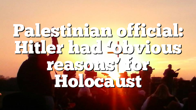 Palestinian official: Hitler had ‘obvious reasons’ for Holocaust
