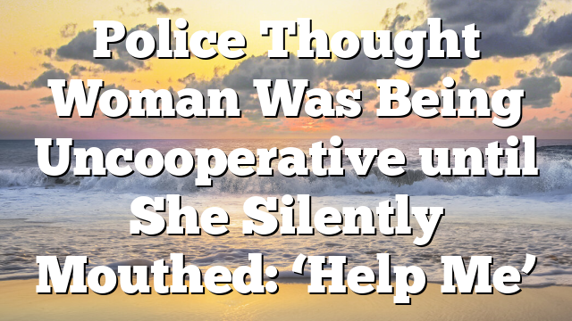 Police Thought Woman Was Being Uncooperative until She Silently Mouthed: ‘Help Me’